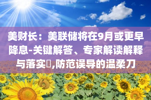 美財長：美聯(lián)儲將在9月或更早降息-關鍵解答、專家解讀解釋與落實?,防范誤導的溫柔刀