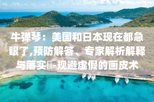 牛彈琴：美國和日本現(xiàn)在都急眼了,預(yù)防解答、專家解析解釋與落實?-規(guī)避虛假的畫皮術(shù)