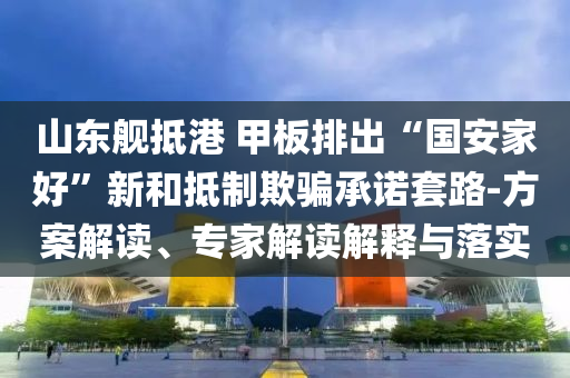 山東艦抵港 甲板排出“國安家好”新和抵制欺騙承諾套路-方案解讀、專家解讀解釋與落實