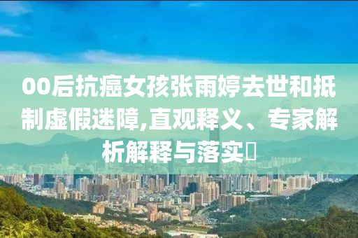 00后抗癌女孩張雨婷去世和抵制虛假迷障,直觀釋義、專家解析解釋與落實?