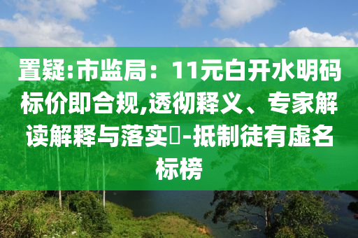 置疑:市監(jiān)局：11元白開水明碼標價即合規(guī),透徹釋義、專家解讀解釋與落實?-抵制徒有虛名標榜