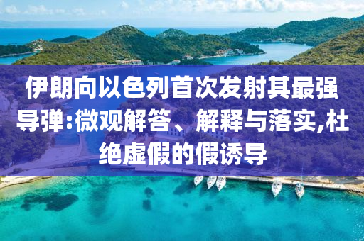 伊朗向以色列首次發(fā)射其最強(qiáng)導(dǎo)彈:微觀解答、解釋與落實,杜絕虛假的假誘導(dǎo)