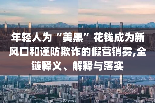 年輕人為“美黑”花錢成為新風口和謹防欺詐的假營銷霧,全鏈釋義、解釋與落實