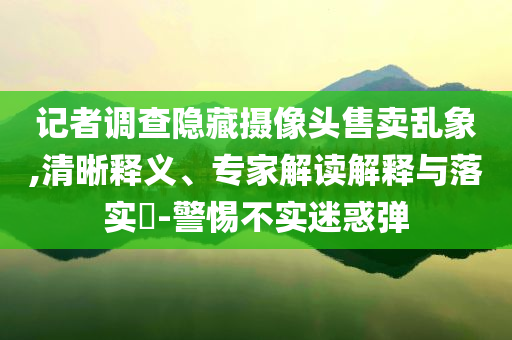 記者調(diào)查隱藏攝像頭售賣亂象,清晰釋義、專家解讀解釋與落實?-警惕不實迷惑彈