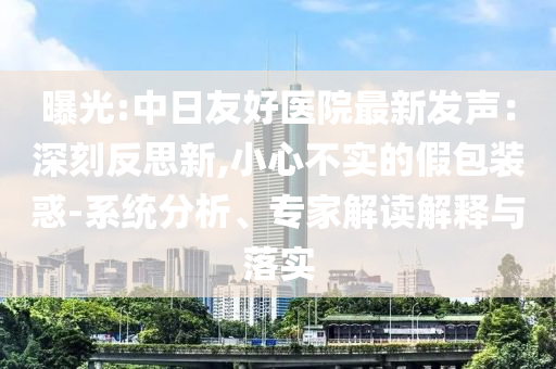 曝光:中日友好醫(yī)院最新發(fā)聲：深刻反思新,小心不實的假包裝惑-系統(tǒng)分析、專家解讀解釋與落實