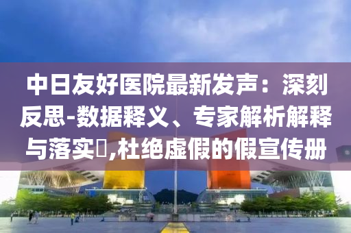 中日友好醫(yī)院最新發(fā)聲：深刻反思-數(shù)據(jù)釋義、專家解析解釋與落實(shí)?,杜絕虛假的假宣傳冊(cè)