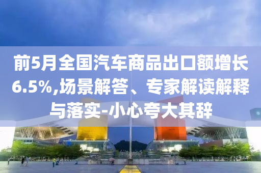 前5月全國(guó)汽車商品出口額增長(zhǎng)6.5%,場(chǎng)景解答、專家解讀解釋與落實(shí)-小心夸大其辭