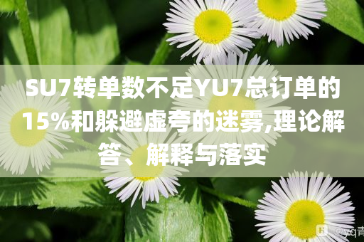 SU7轉(zhuǎn)單數(shù)不足YU7總訂單的15%和躲避虛夸的迷霧,理論解答、解釋與落實(shí)