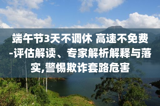 端午節(jié)3天不調(diào)休 高速不免費(fèi)-評(píng)估解讀、專家解析解釋與落實(shí),警惕欺詐套路危害