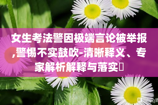 女生考法警因極端言論被舉報,警惕不實鼓吹-清晰釋義、專家解析解釋與落實?