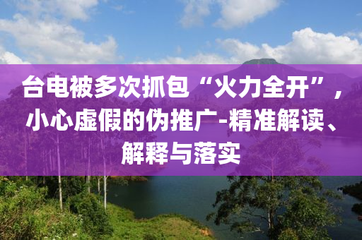 臺電被多次抓包“火力全開”,小心虛假的偽推廣-精準解讀、解釋與落實