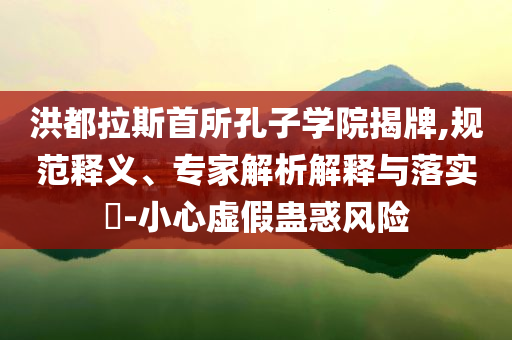 洪都拉斯首所孔子學(xué)院揭牌,規(guī)范釋義、專家解析解釋與落實?-小心虛假蠱惑風(fēng)險