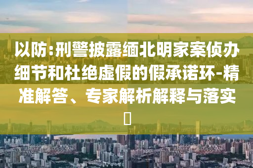 以防:刑警披露緬北明家案偵辦細(xì)節(jié)和杜絕虛假的假承諾環(huán)-精準(zhǔn)解答、專家解析解釋與落實(shí)?