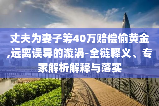 丈夫?yàn)槠拮踊I40萬賠償偷黃金,遠(yuǎn)離誤導(dǎo)的漩渦-全鏈釋義、專家解析解釋與落實(shí)