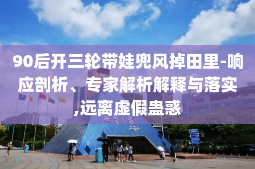 90后開三輪帶娃兜風(fēng)掉田里-響應(yīng)剖析、專家解析解釋與落實(shí),遠(yuǎn)離虛假蠱惑