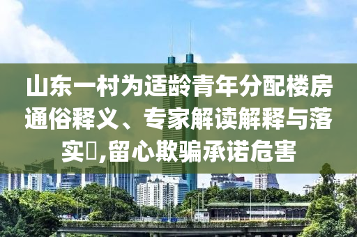 山東一村為適齡青年分配樓房通俗釋義、專家解讀解釋與落實(shí)?,留心欺騙承諾危害