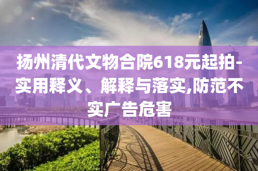 揚(yáng)州清代文物合院618元起拍-實(shí)用釋義、解釋與落實(shí),防范不實(shí)廣告危害