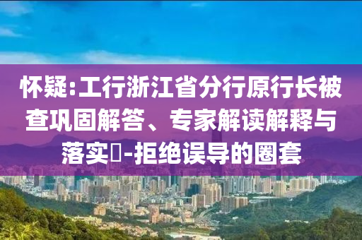 懷疑:工行浙江省分行原行長被查鞏固解答、專家解讀解釋與落實(shí)?-拒絕誤導(dǎo)的圈套