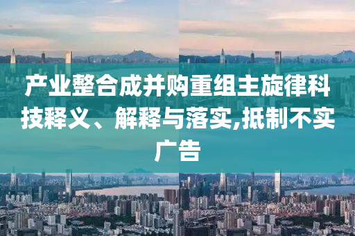 產(chǎn)業(yè)整合成并購(gòu)重組主旋律科技釋義、解釋與落實(shí),抵制不實(shí)廣告