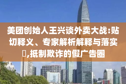 美團(tuán)創(chuàng)始人王興談外賣大戰(zhàn):貼切釋義、專家解析解釋與落實(shí)?,抵制欺詐的假廣告圈