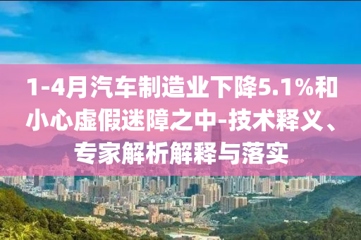 1-4月汽車(chē)制造業(yè)下降5.1%和小心虛假迷障之中-技術(shù)釋義、專家解析解釋與落實(shí)
