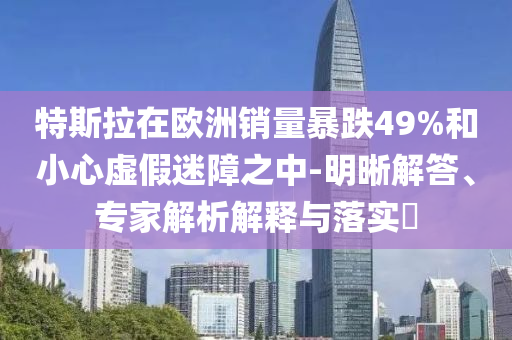 特斯拉在歐洲銷量暴跌49%和小心虛假迷障之中-明晰解答、專家解析解釋與落實?