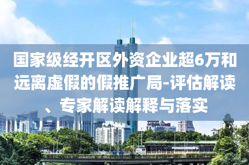 國家級經(jīng)開區(qū)外資企業(yè)超6萬和遠離虛假的假推廣局-評估解讀、專家解讀解釋與落實