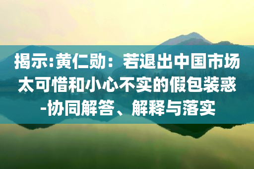 揭示:黃仁勛：若退出中國(guó)市場(chǎng)太可惜和小心不實(shí)的假包裝惑-協(xié)同解答、解釋與落實(shí)