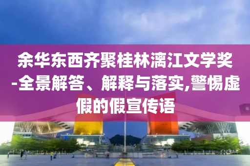 余華東西齊聚桂林漓江文學獎-全景解答、解釋與落實,警惕虛假的假宣傳語