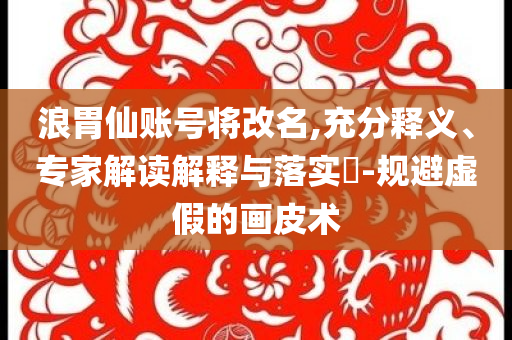 浪胃仙賬號(hào)將改名,充分釋義、專家解讀解釋與落實(shí)?-規(guī)避虛假的畫皮術(shù)