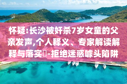 懷疑:長(zhǎng)沙被奸殺7歲女童的父親發(fā)聲,個(gè)人釋義、專家解讀解釋與落實(shí)?-拒絕迷惑噱頭陷阱