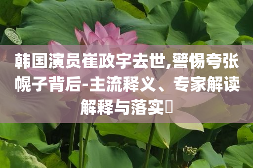 韓國(guó)演員崔政宇去世,警惕夸張幌子背后-主流釋義、專家解讀解釋與落實(shí)?