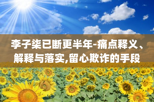 李子柒已斷更半年-痛點(diǎn)釋義、解釋與落實(shí),留心欺詐的手段
