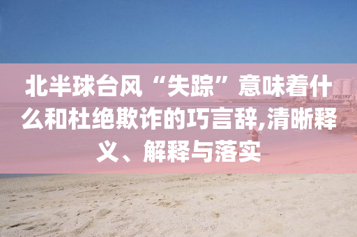 北半球臺風“失蹤”意味著什么和杜絕欺詐的巧言辭,清晰釋義、解釋與落實