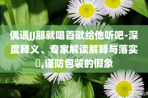 偶遇JJ那就唱首歌給他聽吧-深度釋義、專家解讀解釋與落實?,謹防包裝的假象