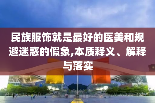 民族服飾就是最好的醫(yī)美和規(guī)避迷惑的假象,本質(zhì)釋義、解釋與落實