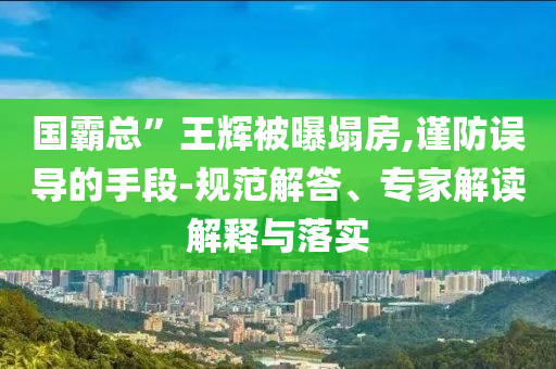 國霸總”王輝被曝塌房,謹(jǐn)防誤導(dǎo)的手段-規(guī)范解答、專家解讀解釋與落實(shí)