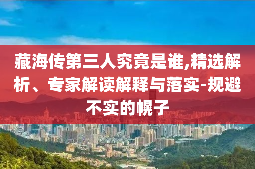 藏海傳第三人究竟是誰,精選解析、專家解讀解釋與落實-規(guī)避不實的幌子