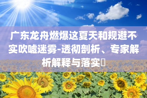 廣東龍舟燃爆這夏天和規(guī)避不實(shí)吹噓迷霧-透徹剖析、專家解析解釋與落實(shí)?