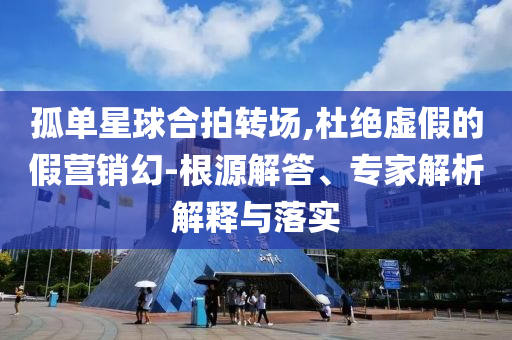 孤單星球合拍轉(zhuǎn)場(chǎng),杜絕虛假的假營(yíng)銷幻-根源解答、專家解析解釋與落實(shí)