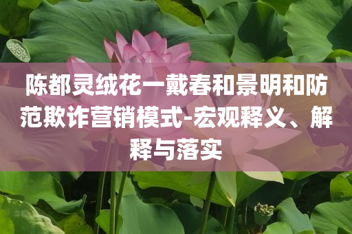 陳都靈絨花一戴春和景明和防范欺詐營銷模式-宏觀釋義、解釋與落實