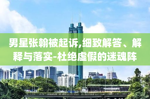 男星張翰被起訴,細(xì)致解答、解釋與落實(shí)-杜絕虛假的迷魂陣