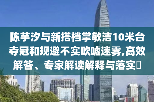 陳芋汐與新搭檔掌敏潔10米臺奪冠和規(guī)避不實(shí)吹噓迷霧,高效解答、專家解讀解釋與落實(shí)?