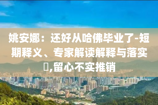姚安娜：還好從哈佛畢業(yè)了-短期釋義、專家解讀解釋與落實?,留心不實推銷