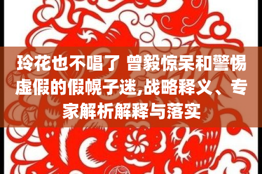 玲花也不唱了 曾毅驚呆和警惕虛假的假幌子迷,戰(zhàn)略釋義、專家解析解釋與落實