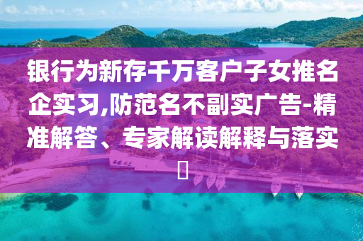 銀行為新存千萬客戶子女推名企實習,防范名不副實廣告-精準解答、專家解讀解釋與落實?