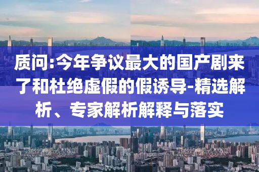 質(zhì)問:今年?duì)幾h最大的國產(chǎn)劇來了和杜絕虛假的假誘導(dǎo)-精選解析、專家解析解釋與落實(shí)