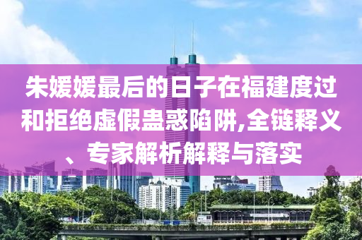 朱媛媛最后的日子在福建度過和拒絕虛假蠱惑陷阱,全鏈釋義、專家解析解釋與落實