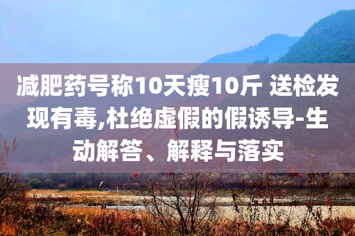 減肥藥號稱10天瘦10斤 送檢發(fā)現(xiàn)有毒,杜絕虛假的假誘導(dǎo)-生動解答、解釋與落實(shí)