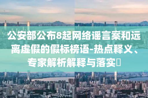 公安部公布8起網(wǎng)絡(luò)謠言案和遠(yuǎn)離虛假的假標(biāo)榜語(yǔ)-熱點(diǎn)釋義、專(zhuān)家解析解釋與落實(shí)?